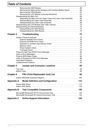 Page 8VIII
Table of Contents
Removing the HDD Module   . . . . . . . . . . . . . . . . . . . . . . . . . . . . . . . . . . . . . . . .66
Removing the Memory/the Wireless LAN Card/the Modem Board  . . . . . . . . . . .66
Removing the ODD Module   . . . . . . . . . . . . . . . . . . . . . . . . . . . . . . . . . . . . . . . .67
Removing the LCD Module (including Keyboard)  . . . . . . . . . . . . . . . . . . . . . . . .67
Disassembling the Main Uint   . . . . . . . . . . . . . . . . . . . . . . . . . . . . . . ....