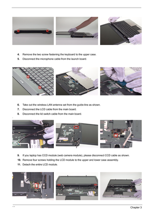 Page 7668Chapter 3
4.Remove the two screw fastening the keyboard to the upper case.
5.Disconnect the microphone cable from the launch board.
6.Take out the wireless LAN antenna set from the guide-line as shown.
7.Disconnect the LCD cable from the main board.
8.Disconnect the lid switch cable from the main board.
.
9.If you laptop has CCD module (web camera module), please disconnect CCD cable as shown.
10.Remove four screws holding the LCD module to the upper and lower case assembly.
11 .Detach the entire LCD...