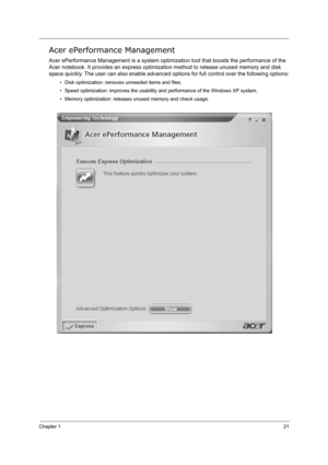 Page 30Chapter 121
Acer ePerformance Management
Acer ePerformance Management is a system optimization tool that boosts the performance of the 
Acer notebook. It provides an express optimization method to release unused memory and disk 
space quickly. The user can also enable advanced options for full control over the following options:
• Disk optimization: removes unneeded items and files.
• Speed optimization: improves the usability and performance of the Windows XP system.
• Memory optimization: releases...