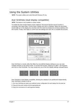 Page 36Chapter 127
Using the System Utilities
NOTE: The system utilities work under Microsoft Windows XP only.
Acer GridVista (dual-display compatible)
NOTE: This feature is only available on certain models.
To enable the dual monitor feature of the notebook, first ensure that the second monitor is 
connected, then select Start, Control Panel, Display and click on Settings. Select the secondary 
monitor (2) icon in the display box and then click the check box Extend my windows desktop onto 
this monitor....