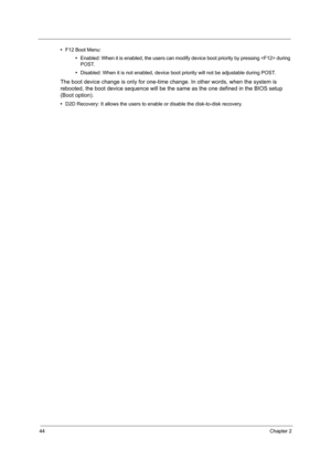 Page 5344Chapter 2
•F12 Boot Menu:
•Enabled: When it is enabled, the users can modify device boot priority by pressing  during 
POST.
•Disabled: When it is not enabled, device boot priority will not be adjustable during POST.
The boot device change is only for one-time change. In other words, when the system is 
rebooted, the boot device sequence will be the same as the one defined in the BIOS setup 
(Boot option).
•D2D Recovery: It allows the users to enable or disable the disk-to-disk recovery. 