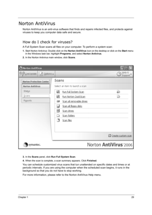 Page 38Chapter 129
Norton AntiVirus
Norton AntiVirus is an anti-virus software that finds and repairs infected files, and protects against 
viruses to keep you computer data safe and secure.
How do I check for viruses?
A Full System Scan scans all files on your computer. To perform a system scan:
1.Start Norton Antivirus: Double click on the Norton AntiVirus Icon on the desktop or click on the Start menu 
in the Windows task bar, highlight Programs, and select Norton Antivirus.
2.In the Norton Antivirus main...