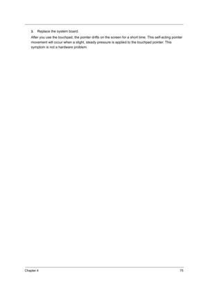 Page 84Chapter 475
3.Replace the system board.
After you use the touchpad, the pointer drifts on the screen for a short time. This self-acting pointer 
movement will occur when a slight, steady pressure is applied to the touchpad pointer. This 
symptom is not a hardware problem. 