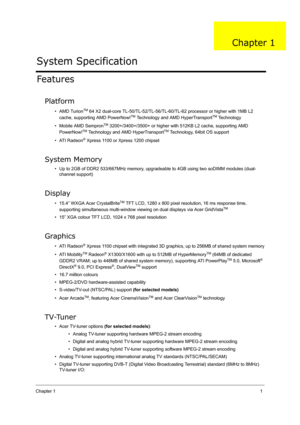 Page 10Chapter 11
Features
Platform
•AMD TurionTM 64 X2 dual-core TL-50/TL-52/TL-56/TL-60/TL-62 processor or higher with 1MB L2 
cache, supporting AMD PowerNow!TM Technology and AMD HyperTransportTM Technology
• Mobile AMD Sempron
TM 3200+/3400+/3500+ or higher with 512KB L2 cache, supporting AMD 
PowerNow!TM Technology and AMD HyperTransportTM Technology, 64bit OS support
• ATI Radeon
® Xpress 1100 or Xpress 1200 chipset
System Memory
• Up to 2GB of DDR2 533/667MHz memory, upgradeable to 4GB using two soDIMM...