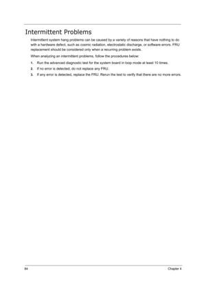 Page 9384Chapter 4
Intermittent Problems
Intermittent system hang problems can be caused by a variety of reasons that have nothing to do 
with a hardware defect, such as cosmic radiation, electrostatic discharge, or software errors. FRU 
replacement should be considered only when a recurring problem exists.
When analyzing an intermittent problems, follow the procedures below:
1.Run the advanced diagnostic test for the system board in loop mode at least 10 times.
2.If no error is detected, do not replace any...