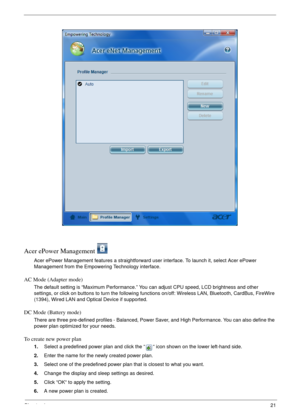 Page 27Chapter 121
Acer ePower Management 
Acer ePower Management features a straightforward user interface. To launch it, select Acer ePower 
Management from the Empowering Technology interface.
AC Mode (Adapter mode)
The default setting is “Maximum Performance.” You can adjust CPU speed, LCD brightness and other 
settings, or click on buttons to turn the following functions on/off: Wireless LAN, Bluetooth, CardBus, FireWire 
(1394), Wired LAN and Optical Device if supported.
DC Mode (Battery mode)
There are...