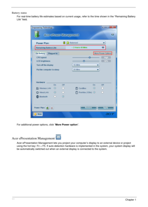 Page 2822Chapter 1
Battery status
For real-time battery life estimates based on current usage, refer to the time shown in the “Remaining Battery 
Life” field.
For additional power options, click “More Power option”.
Acer ePresentation Management 
Acer ePresentation Management lets you project your computer’s display to an external device or project 
using the hot key: Fn + F5. If auto-detection hardware is implemented in the system, your system display will 
be automatically switched out when an external...