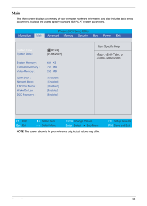 Page 49Chapter 256
Main
The Main screen displays a summary of your computer hardware information, and also includes basic setup 
parameters. It allows the user to specify standard IBM PC AT system parameters.
NOTE: The screen above is for your reference only. Actual values may differ.
PhoenixBIOS Setup Utility
    
 
Item Specific Help 
 
 
 
 
  
  
  
   
  
, , or
 selects field.
 
 
F1
        F5/F6
                 F9 Setup Defaults 
Esc  Enter  Select  Sub-MenuF10 Save and Exit  
System Time :[19:03:49]...