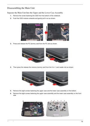 Page 75Chapter 378
Disassembling the Main Unit
Separate the Main Unit Into the Upper and the Lower Case Assembly
1.Remove the screw fastening the ODD from the bottom of the notebook.
2.Push the ODD module outwards and gently pull it out as shown.
3.Press and release the PC dummy card from the PC slot as shown.
4.Then press the release the memory dummy card from the 5-in-1 card reader slot as shown.
5.Remove the eight screws fastening the upper case and the lower case assembly on the bottom.
6.Remove the eight...