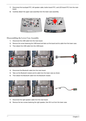 Page 7679Chapter 3
7.Disconnect the touchpad FFC, left speaker cable, button board FFC, and LED board FFC from the main 
board.
8.Carefully detach the upper case assembly from the lower case assembly.
Disassembling the Lower Case Assembly
1.Disconnect the USB cable from the main board.
2.Remove the screw fastening the USB board and take out the board and its cable from the lower case.
3.Then detach the USB cable from the USB board.
4.Disconnect the Bluetooth cable from the main board.
5.Take out the Bluetooth...