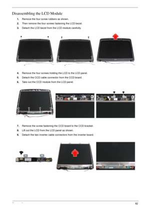 Page 79Chapter 382
Disassembling the LCD Module
1.Remove the four screw rubbers as shown.
2.Then remove the four screws fastening the LCD bezel.
3.Detach the LCD bezel from the LCD module carefully.
4.Remove the four screws holding the LCD to the LCD panel.
5.Detach the CCD cable connector from the CCD board.
6.Take out the CCD module from the LCD panel.
7.Remove the screw fastening the CCD board to the CCD bracket.
8.Lift out the LCD from the LCD panel as shown.
9.Detach the two inverter cable connectors from...