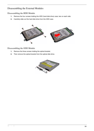 Page 81Chapter 384
Disassembling the External Modules
Disassembling the HDD Module
1.Remove the four screws holding the HDD (hard disk drive) case; two on each side.
2.Carefully slide out the hard disk drive from the HDD case.
Disassembling the ODD Module
1.Remove the three screws holding the optical bracket.
2.Then remove the optical bracket from the optical disk drive. 