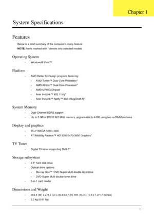 Page 11Chapter 11
System Specifications
Features
Below is a brief summary of the computer’s many feature:
NOTE: Items marked with * denote only selected models.
Operating System
•Windows® Vista™
Platform
•AMD Better By Design program, featuring:
•AMD Turion™ Dual-Core Processor*
•AMD Athlon™ Dual-Core Processor*
•AMD M780G Chipset
•Acer InviLink™ 802.11b/g*
•Acer InviLink™ Nplify™ 802.11b/g/Draft-N*
System Memory
•Dual-Channel DDR2 support
•Up to 2 GB of DDR2 667 MHz memory, upgradeable to 4 GB using two soDIMM...