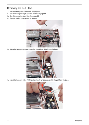 Page 10492Chapter 3
Removing the RJ-11 Port
1.See “Removing the Upper Cover” on page 70.
2.See “Removing the Right Speaker Module” on page 84.
3.See “Removing the Main Board” on page 90.
4.Remove the RJ-11 cable from its housing.
5.Using the tweezers to grasp the end of the cable to detach from the base.
6.Insert the tweezers in the RJ-11 port and push up to detach and lift the port from the base. 