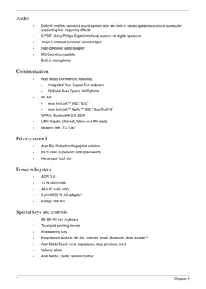 Page 122Chapter 1
Audio
•Dolby® certified surround sound system with two built-in stereo speakers and one subwoofer 
supporting low-frequency effects
•S/PDIF (Sony/Philips Digital Interface) support for digital speakers
•True5.1-channel surround sound output
•High-definition audio support
•MS-Sound compatible
•Built-in microphone
Communication
•Acer Video Conference, featuring:
•Integrated Acer Crystal Eye webcam
•Optional Acer Xpress VoIP phone
•WLAN:
•Acer InviLink™ 802.11b/g*
•Acer InviLink™ Nplify™...