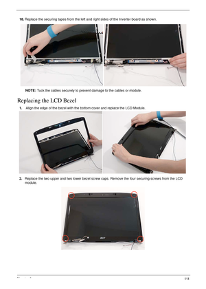 Page 123Chapter 3111
Replacing the LCD Bezel
18.Replace the securing tapes from the left and right sides of the Inverter board as shown.
NOTE: Tuck the cables securely to prevent damage to the cables or module.
1. Align the edge of the bezel with the bottom cover and replace the LCD Module.
2.Replace the two upper and two lower bezel screw caps. Remove the four securing screws from the LCD 
module.
  