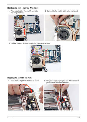 Page 125Chapter 311 3
Replacing the Thermal Module
Replacing the RJ-11 Port
1.Align and place the Thermal Module in the 
mounting as shown.2.Connect the fan module cable to the mainboard.
3.Replace the eight securing screws from the Thermal Module.
1.Insert the RJ-11 port into the base as shown.2.Using the tweezers, grasp the end of the cable and 
press down to attach it to the base. 