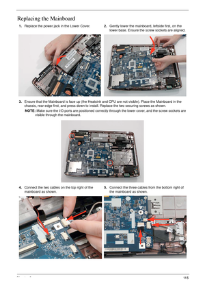 Page 127Chapter 311 5
Replacing the Mainboard
1.Replace the power jack in the Lower Cover. 2.Gently lower the mainboard, leftside first, on the 
lower base. Ensure the screw sockets are aligned.
3.Ensure that the Mainboard is face up (the Heatsink and CPU are not visible). Place the Mainboard in the 
chassis, rear edge first, and press down to install. Replace the two securing screws as shown.
NOTE: Make sure the I/O ports are positioned correctly through the lower cover, and the screw sockets are 
visible...