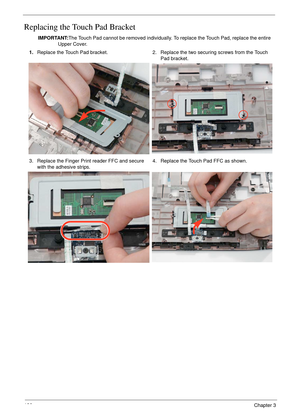 Page 138126Chapter 3
Replacing the Touch Pad Bracket
IMPORTANT:The Touch Pad cannot be removed individually. To replace the Touch Pad, replace the entire 
Upper Cover.
1.Replace the Touch Pad bracket. 2. Replace the two securing screws from the Touch 
Pad bracket.
3. Replace the Finger Print reader FFC and secure 
with the adhesive strips.4. Replace the Touch Pad FFC as shown. 