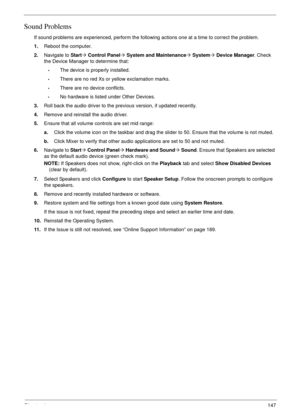 Page 159Chapter 4147
Sound Problems
If sound problems are experienced, perform the following actions one at a time to correct the problem.
1.Reboot the computer.
2.Navigate to Start´ Control Panel´ System and Maintenance´ System´ Device Manager. Check 
the Device Manager to determine that:
•The device is properly installed. 
•There are no red Xs or yellow exclamation marks. 
•There are no device conflicts. 
•No hardware is listed under Other Devices.
3.Roll back the audio driver to the previous version, if...