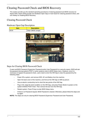 Page 177Chapter 2165
Clearing Password Check and BIOS Recovery
This section provide you the standard operating procedures of clearing password and BIOS recovery for 
Aspire 5530. Aspire 5530 provide one Hardware Open Gap on main board for clearing password check, and 
one Hotkey for enabling BIOS Recovery.
Clearing Password Check
Hardware Open Gap Description
Steps for Clearing BIOS Password Check
If users set BIOS Password (Supervisor Password and/or User Password) for a security reason, BIOS will ask 
the...