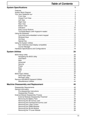 Page 7VII
Table of Contents
System Specifications  1
Features  . . . . . . . . . . . . . . . . . . . . . . . . . . . . . . . . . . . . . . . . . . . . . . . . . . . . . . . . . . . .1
System Block Diagram  . . . . . . . . . . . . . . . . . . . . . . . . . . . . . . . . . . . . . . . . . . . . . . . . .4
Your Acer Notebook tour   . . . . . . . . . . . . . . . . . . . . . . . . . . . . . . . . . . . . . . . . . . . . . . .5
Front View  . . . . . . . . . . . . . . . . . . . . . . . . . . . . . . . . . . . . . . ....