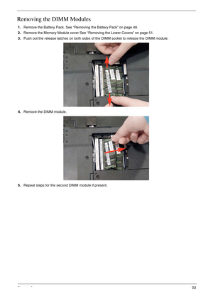 Page 65Chapter 353
Removing the DIMM Modules
1.Remove the Battery Pack. See “Removing the Battery Pack” on page 48.
2.Remove the Memory Module cover See “Removing the Lower Covers” on page 51.
3.Push out the release latches on both sides of the DIMM socket to release the DIMM module. 
4.Remove the DIMM module.
5.Repeat steps for the second DIMM module if present. 