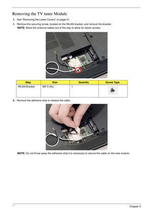 Page 6856Chapter 3
Removing the TV tuner Module
1.See “Removing the Lower Covers” on page 51.
1.Remove the securing screw, located on the WLAN bracket, and remove the bracket.
NOTE: Move the antenna cables out of the way to allow for easier access.
2.Remove the adhesive strip to release the cable.
NOTE: Do not throw away the adhesive strip it is necessary to secure the cable on the new module.
StepSizeQuantityScrew Type
WLAN Bracket M2*3 (NL) 1 