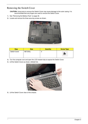 Page 7664Chapter 3
Removing the Switch Cover
CAUTION: Using tools to remove the Switch Cover may cause damage to the outer casing. It is 
recommended that only fingers are used to remove the Switch Cover.
1.See “Removing the Battery Pack” on page 48.
2.Locate and remove the three securing screws as shown.
3.Turn the computer over and open the LCD module fully to expose the Switch Cover.
4.Lift the Switch Cover as shown, leftside first.
5.Lift the Switch Cover clear of the chassis.
StepSizeQuantityScrew Type...