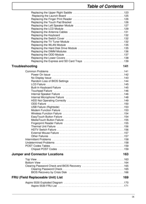 Page 9IX
Table of Contents
Replacing the Upper Right Saddle  . . . . . . . . . . . . . . . . . . . . . . . . . . . . . . . . . .123
 Replacing the Launch Board  . . . . . . . . . . . . . . . . . . . . . . . . . . . . . . . . . . . . . .125
Replacing the Finger Print Reader  . . . . . . . . . . . . . . . . . . . . . . . . . . . . . . . . . .126
Replacing the Touch Pad Bracket   . . . . . . . . . . . . . . . . . . . . . . . . . . . . . . . . . .126
Replacing the Left Speaker Module   . . . . . . . . . . . . . ....