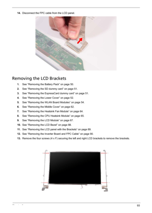 Page 105Chapter 393
14.Disconnect the FPC cable from the LCD panel. 
Removing the LCD Brackets
1.See “Removing the Battery Pack” on page 50.
2.See “Removing the SD dummy card” on page 51.
3.See “Removing the ExpressCard dummy card” on page 51.
4.See “Removing the Lower Cover” on page 52.
5.See “Removing the WLAN Board Modules” on page 54.
6.See “Removing the Middle Cover” on page 62.
7.See “Removing the Heatsink Fan Module” on page 64.
8.See “Removing the CPU Heatsink Module” on page 65.
9.See “Removing the LCD...