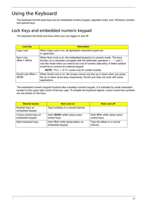 Page 21Chapter 111
Using the Keyboard
The keyboard has full-sized keys and an embedded numeric keypad, separate cursor, lock, Windows, function 
and special keys.
Lock Keys and embedded numeric keypad
The keyboard has three lock keys which you can toggle on and off.
The embedded numeric keypad functions like a desktop numeric keypad. It is indicated by small characters 
located on the upper right corner of the key caps. To simplify the keyboard legend, cursor-control key symbols 
are not printed on the keys....