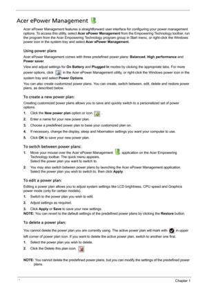 Page 2818Chapter 1
Acer ePower Management 
Acer ePower Management features a straightforward user interface for configuring your power management 
options. To access this utility, select Acer ePower Management from the Empowering Technology toolbar, run 
the program from the Acer Empowering Technology program group in Start menu, or right-click the Windows 
power icon in the system tray and select Acer ePower Management.
Using power plans
Acer ePower Management comes with three predefined power plans: Balanced,...