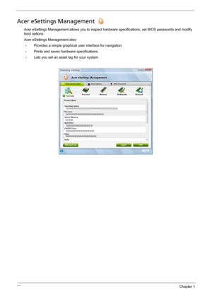 Page 3222Chapter 1
Acer eSettings Management 
Acer eSettings Management allows you to inspect hardware specifications, set BIOS passwords and modify 
boot options.
Acer eSettings Management also:
•Provides a simple graphical user interface for navigation. 
•Prints and saves hardware specifications.
•Lets you set an asset tag for your system. 