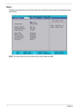 Page 4836Chapter 2
Main
The Main screen allows the user to set the system time and date as well as enable and disable boot option 
and recovery.
NOTE: The screen above is for your reference only. Actual values may differ.
Phoenix   SecureCore(tm)   Setup   Utility
Main
Item   Specific   Help
,   ,   or
   selects   field. System Time:
System   Date:
System   Memory:
Extended   Memory:
Video   Memory:
Quiet   Boot:
Network   Boot:
F12   Boot   Menu:
D2D   Recovery:
SATAMode
F1
EscHelp
ExitSelect    Item
Select...