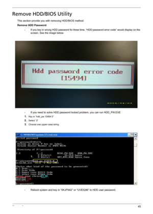 Page 57Chapter 245
Remove HDD/BIOS Utility
This section provide you with removing HDD/BIOS method:
Remove HDD Password:
•If you key in wrong HDD password for three time, “HDD password error code” would display on the 
screen. See the image below.
•If you need to solve HDD password locked problem, you can run HDD_PW.EXE
1.
Key in “hdd_pw 15494 0”
2.Select “2”
3.Choose one upper-case string
•Reboot system and key in “0KJFN42” or “UVEIQ96” to HDD user password. 