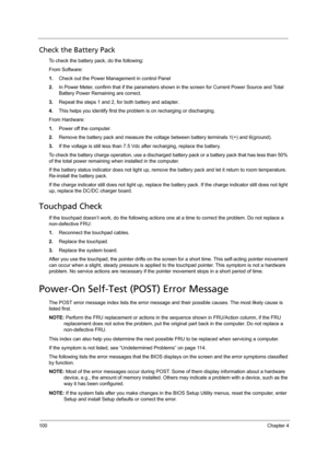 Page 108100Chapter 4
Check the Battery Pack 
To check the battery pack, do the following:
From Software:
1.Check out the Power Management in control Panel
2.In Power Meter, confirm that if the parameters shown in the screen for Current Power Source and Total 
Battery Power Remaining are correct.
3.Repeat the steps 1 and 2, for both battery and adapter.
4.This helps you identify first the problem is on recharging or discharging. 
From Hardware:
1.Power off the computer. 
2.Remove the battery pack and measure the...