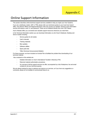 Page 229Appendix C221
This section describes online technical support services available to help you repair your Acer Systems.
If you are a distributor, dealer, ASP or TPM, please refer your technical queries to your local Acer branch 
office. Acer Branch Offices and Regional Business Units may access our website. However some information 
sources will require a user i.d. and password. These can be obtained directly from Acer CSD Taiwan.
Acers Website offers you convenient and valuable support resources whenever...