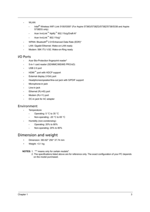 Page 11Chapter 13
•WLAN: 
•Intel® Wireless WiFi Link 5100/5300* (For Aspire 5738G/5738ZG/5738Z/5738/5338 and Aspire 
5738DG only)
•Acer InviLink™ Nplify™ 802.11b/g/Draft-N*
•Acer InviLink™ 802.11b/g*
•WPAN: Bluetooth® 2.0+Enhanced Data Rate (EDR)*
•LAN: Gigabit Ethernet; Wake-on-LAN ready
•Modem: 56K ITU V.92; Wake-on-Ring ready
I/O Ports
•Acer Bio-Protection fingerprint reader*
•5-in-1 card reader (SD/MMC/MS/MS PRO/xD)
•USB 2.0 port
•HDMI™ port with HDCP support
•External display (VGA) port...