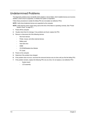 Page 12011 2Chapter 4
Undetermined Problems
The diagnostic problems does not identify which adapter or device failed, which installed devices are incorrect, 
whether a short circuit is suspected, or whether the system is inoperative. 
Follow these procedures to isolate the failing FRU (do not isolate non-defective FRU).
NOTE: Verify that all attached devices are supported by the computer.
NOTE: Verify that the power supply being used at the time of the failure is operating correctly. (See “Power 
System Check”...