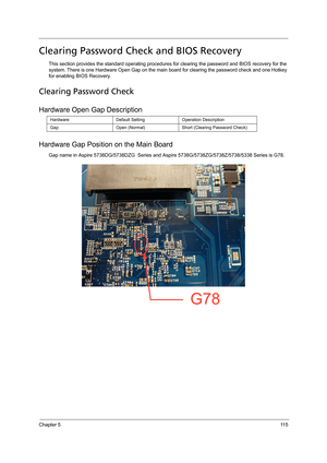 Page 123Chapter 511 5
Clearing Password Check and BIOS Recovery
This section provides the standard operating procedures for clearing the password and BIOS recovery for the 
system. There is one Hardware Open Gap on the main board for clearing the password check and one Hotkey 
for enabling BIOS Recovery.
Clearing Password Check
Hardware Open Gap Description
Hardware Gap Position on the Main Board
Gap name in Aspire 5738DG/5738DZG  Series and Aspire 5738G/5738ZG/5738Z/5738/5338 Series is G78.  
Hardware Default...