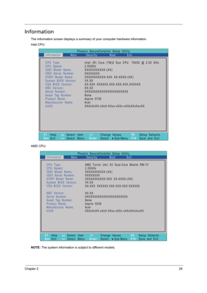 Page 37Chapter 229
Information
The Information screen displays a summary of your computer hardware information.
Intel CPU:
AMD CPU:
NOTE: The system information is subject to different models.
Phoenix   SecureCore(tm)   Setup   Utility
Main
CPU Type:
CPU   Speed:
IDE0   Model   Name:
I D E 0   S e r i a l   N u m b e r :
ATAPI   Model   Name:
System   BIOS   Version:
VGA BIOS   Version:
KBC   Version:
Serial Number:
Asset Tag   Number:
Product   Name:
Manufacturer   Name:
UUID:Intel   (R)   Core   (TM)2   Duo...