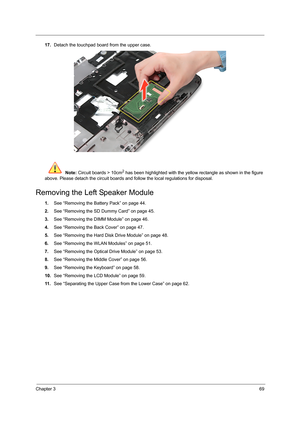 Page 77Chapter 369
17.Detach the touchpad board from the upper case. 
 Note: Circuit boards > 10cm
2 has been highlighted with the yellow rectangle as shown in the figure 
above. Please detach the circuit boards and follow the local regulations for disposal.
Removing the Left Speaker Module
1.See “Removing the Battery Pack” on page 44.
2.See “Removing the SD Dummy Card” on page 45.
3.See “Removing the DIMM Module” on page 46.
4.See “Removing the Back Cover” on page 47.
5.See “Removing the Hard Disk Drive...