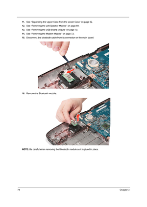 Page 8274Chapter 3
11 .See “Separating the Upper Case from the Lower Case” on page 62.
12.See “Removing the Left Speaker Module” on page 69.
13.See “Removing the USB Board Module” on page 70.
14.See “Removing the Modem Module” on page 72.
15.Disconnect the bluetooth cable from its connector on the main board.
16.Remove the Bluetooth module. 
NOTE: Be careful when removing the Bluetooth module as it is glued in place.  