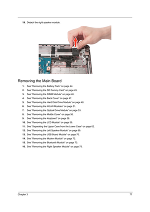 Page 85Chapter 377
19.Detach the right speaker module.
Removing the Main Board
1.See “Removing the Battery Pack” on page 44.
2.See “Removing the SD Dummy Card” on page 45.
3.See “Removing the DIMM Module” on page 46.
4.See “Removing the Back Cover” on page 47.
5.See “Removing the Hard Disk Drive Module” on page 48.
6.See “Removing the WLAN Modules” on page 51.
7.See “Removing the Optical Drive Module” on page 53.
8.See “Removing the Middle Cover” on page 56.
9.See “Removing the Keyboard” on page 58.
10.See...