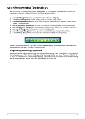 Page 25Chapter 119
Acer Empowering Technology
Acer’s innovative Empowering Technology makes it easy for you to access frequently used functions and 
manage your new Acer notebook. It features the following handy utilities: 
TAcer eNet Management hooks up to location-based networks intelligently.
TAcer ePower Management extends battery power via versatile usage profiles.
TAcer eAudio Management allows you to easily control the enhanced sound effects of Dolby® Home 
Theater™ on your system.
TAcer ePresentation...