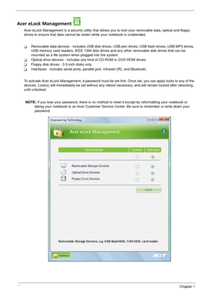 Page 3226Chapter 1
Acer eLock Management 
Acer eLock Management is a security utility that allows you to lock your removable data, optical and floppy 
drives to ensure that data cannot be stolen while your notebook is unattended.
TRemovable data devices - includes USB disk drives, USB pen drives, USB flash drives, USB MP3 drives, 
USB memory card readers, IEEE 1394 disk drives and any other removable disk drives that can be 
mounted as a file system when plugged into the system.
TOptical drive devices -...