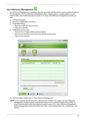 Page 33Chapter 127
Acer eRecovery Management 
Acer eRecovery Management is a powerful utility that does away with the need for recovery disks provided by 
the manufacturer. The Acer eRecovery Management utility occupies space in a hidden partition on your 
system’s HDD. User-created backups are stored on D: drive. Acer eRecovery Management provides you 
with:
TPassword protection.
TRecovery of applications and drivers.
TImage/data backup:
•Back up to HDD (set recovery point).
•Back up to CD/DVD.
TImage/data...