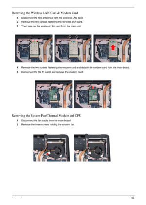 Page 63Chapter 359
Removing the Wireless LAN Card & Modem Card
1.Disconnect the two antennae from the wireless LAN card.
2.Remove the two screws fastening the wireless LAN card.
3.Then take out the wireless LAN card from the main unit. 
4.Remove the two screws fastening the modem card and detach the modem card from the main board.
5.Disconnect the RJ-11 cable and remove the modem card.
Removing the System Fan/Thermal Module and CPU
1.Disconnect the fan cable from the main board.
2.Remove the three screws...