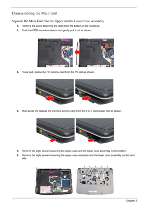 Page 6662Chapter 3
Disassembling the Main Unit
Separate the Main Unit Into the Upper and the Lower Case Assembly
1.Remove the screw fastening the ODD from the bottom of the notebook.
2.Push the ODD module outwards and gently pull it out as shown.
3.Press and release the PC dummy card from the PC slot as shown.
4.Then press the release the memory dummy card from the 5-in-1 card reader slot as shown.
5.Remove the eight screws fastening the upper case and the lower case assembly on the bottom.
6.Remove the eight...